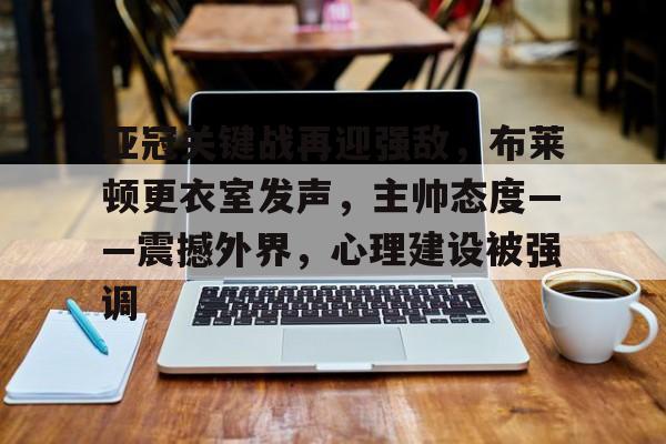开云体育下载-亚冠关键战再迎强敌，布莱顿更衣室发声，主帅态度——震撼外界，心理建设被强调的简单介绍