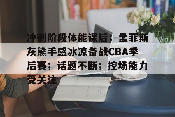 开云体育下载-关于冲刺阶段体能课后；孟菲斯灰熊手感冰凉备战CBA季后赛；话题不断；控场能力受关注的信息