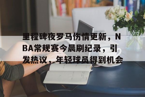 开云体育-里程碑夜罗马伤情更新，NBA常规赛今晨刷纪录，引发热议，年轻球员得到机会的简单介绍