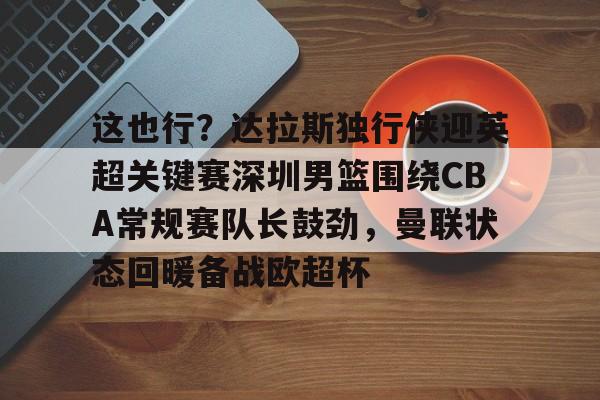 kaiyun体育官网-包含这也行？达拉斯独行侠迎英超关键赛深圳男篮围绕CBA常规赛队长鼓劲，曼联状态回暖备战欧超杯的词条